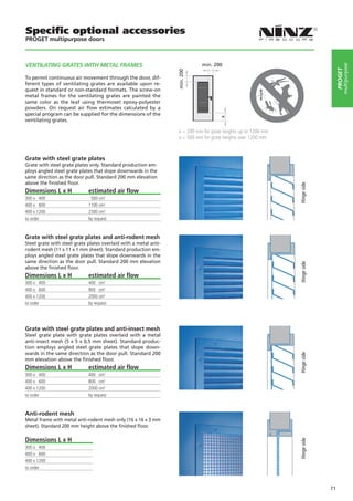 Specific optional accessories
PROGET multipurpose doors



vENTILATING GRATES WITH METAL FRAMES                                         min. 200




                                                                                                                                       multipurpose
                                                                                                                                  PROGET
                                                                  min. 200
To permit continuous air movement through the door, dif-
ferent types of ventilating grates are available upon re-
quest in standard or non-standard formats. The screw-on
metal frames for the ventilating grates are painted the
same color as the leaf using thermoset epoxy-polyester
powders. On request air flow estimates calculated by a
special program can be supplied for the dimensions of the




                                                                                      x
ventilating grates.

                                                                   x = 200 mm for grate heights up to 1200 mm
                                                                   x = 500 mm for grate heights over 1200 mm


Grate with steel grate plates
Grate with steel grate plates only. Standard production em-
ploys angled steel grate plates that slope downwards in the
same direction as the door pull. Standard 200 mm elevation
above the finished floor.




                                                                                                                Hinge side
Dimensions L x H             estimated air flow
300 x 400                     500 cm2
400 x 600                    1100 cm2
400 x 1200                   2500 cm2
to order                     by request


Grate with steel grate plates and anti-rodent mesh
Steel grate with steel grate plates overlaid with a metal anti-
rodent mesh (11 x 11 x 1 mm sheet). Standard production em-
ploys angled steel grate plates that slope downwards in the
same direction as the door pull. Standard 200 mm elevation




                                                                                                                Hinge side
above the finished floor.
Dimensions L x H             estimated air flow
300 x 400                    400 cm2
400 x 600                    900 cm2
400 x 1200                   2000 cm2
to order                     by request




Grate with steel grate plates and anti-insect mesh
Steel grate plate with grate plates overlaid with a metal
anti-insect mesh (5 x 5 x 0,5 mm sheet). Standard produc-
tion employs angled steel grate plates that slope down-
wards in the same direction as the door pull. Standard 200
                                                                                                                Hinge side




mm elevation above the finished floor.
Dimensions L x H             estimated air flow
300 x 400                    400 cm2
400 x 600                    800 cm2
400 x 1200                   2000 cm2
to order                     by request


Anti-rodent mesh
Metal frame with metal anti-rodent mesh only (16 x 16 x 3 mm
sheet). Standard 200 mm height above the finished floor.

Dimensions L x H
                                                                                                                Hinge side




300 x 400
400 x 600
400 x 1200
to order



                                                                                                                             71
 