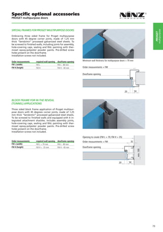 Specific optional accessories
PROGET multipurpose doors



SPECIAL FRAMES FOR PROGET MULTIPURPOSE DOORS




                                                                                                                                                     multipurpose
                                                                                                                                                PROGET
Embracing three sided frame for Proget multipurpose
doors with 45 degree corner joints, made of 1,25 mm
thick “Sendzimir” processed galvanized steel sheets. To
be screwed to finished walls, including joints for assembly,
hole-covering caps, sealing and RAL painting with ther-
moset epoxy-polyester powder paints. Pre-drilled screw
holes present on the doorframe.
Installation screws not included.

Order measurements     required wall opening   doorframe opening   Minimum wall thickness for multipurpose doors = 70 mm
FM L (width)           FM L                    FM L - 80 mm
FM H (height)          FM H                    FM H - 40 mm        Order measurements = FM

                                                                   Doorframe opening




                                                                                                              20           50


BLOCK FRAME FOR IN THE REVEAL
(TUNNEL) APPLICATIONS

Three sided block frame application of Proget multipur-
pose doors with 45 degrees corner joints, made of 1,25
mm thick “Sendzimir” processed galvanized steel sheets.
To be screwed to finished walls and equipped with 6 in-
tegrated attachment shackles. Includes assembly joints,
hole-covering caps, sealing and RAL painting with ther-
moset epoxy-polyester powder paints. Pre-drilled screw
holes present on the doorframe.
Installation screws not included.

                                                                   Opening to create (FM L + 70; FM H + 35)
Order measurements     required wall opening   doorframe opening   Order measurements = FM                           35
FM L (width)           FM L + 70 mm            FM L - 80 mm
FM H (height)          FM H + 35 mm            FM H - 40 mm        Doorframe opening
                                                                                                                                min. 100




                                                                                                         20        50




                                                                                                                                           73
 