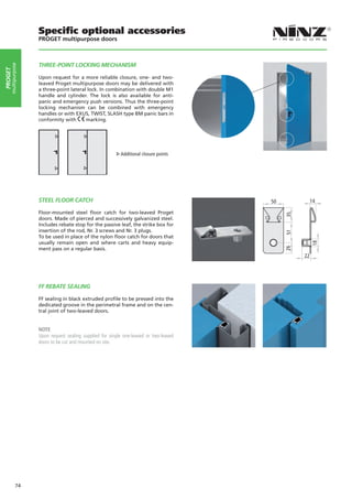 Specific optional accessories
                    PROGET multipurpose doors



                    THREE-POINT LOCKING MECHANISM
     multipurpose
PROGET




                    Upon request for a more reliable closure, one- and two-
                    leaved Proget multipurpose doors may be delivered with
                    a three-point lateral lock. In combination with double M1
                    handle and cylinder. The lock is also available for anti-
                    panic and emergency push versions. Thus the three-point
                    locking mechanism can be combined with emergency
                    handles or with EXUS, TWIST, SLASH type BM panic bars in
                    conformity with      marking.




                                                                                        			
                                                           Additional closure points




                    STEEL FLOOR CATCH                                                         50             14

                    Floor-mounted steel floor catch for two-leaved Proget




                                                                                                   35
                    doors. Made of pierced and successively galvanized steel.
                    Includes rebate stop for the passive leaf, the strike box for
                    insertion of the rod, Nr. 3 screws and Nr. 3 plugs.




                                                                                                   51
                    To be used in place of the nylon floor catch for doors that
                    usually remain open and where carts and heavy equip-




                                                                                                             18
                                                                                                   26
                    ment pass on a regular basis.
                                                                                                        22




                    FF REBATE SEALING

                    FF sealing in black extruded profile to be pressed into the
                    dedicated groove in the perimetral frame and on the cen-
                    tral joint of two-leaved doors.


                    NOTE
                    Upon request sealing supplied for single one-leaved or two-leaved
                    doors to be cut and mounted on site.




             74
 