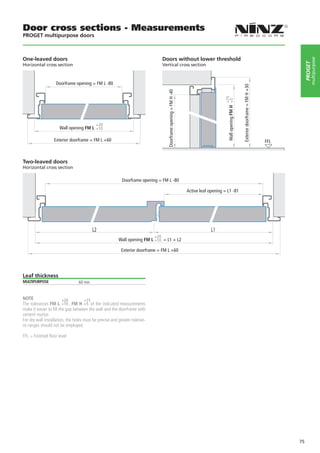 Door cross sections - Measurements
PROGET multipurpose doors



One-leaved doors                                                              Doors without lower threshold




                                                                                                                                                                                                             multipurpose
                                                                                                                                                                                                        PROGET
Horizontal cross section                                                      Vertical cross section



                   Doorframe opening = FM L -80




                                                                                                                                                             Exterior doorframe = FM H +30
                                                                                 Doorframe opening = FM H -40




                                                                                                                                    +15
                                                                                                                                      Wall opening FM H +5
                                           +20
                     Wall opening FM L +10

                  Exterior doorframe = FM L +60                                                                                                                                              FFL



Two-leaved doors
Horizontal cross section

                                                          Doorframe opening = FM L -80

                                                                                                                Active leaf opening = L1 -81




                                         L2                                                                                  L1
                                                                          +20
                                                        Wall opening FM L +10 = L1 + L2

                                                          Exterior doorframe = FM L +60




Leaf thickness
MULTIPURPOSE                     60 mm


NOTE                     +20         +15
The tolerances FM L +10 , FM H +5 of the indicated measurements
make it easier to fill the gap between the wall and the doorframe with
cement mortar.
For dry wall installation, the holes must be precise and greater toleran-
ce ranges should not be employed.

FFL = Finished floor level




                                                                                                                                                                                                   75
 