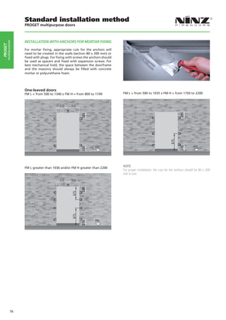 Standard installation method
                    PROGET multipurpose doors



                    INSTALLATION WITH ANCHORS FOR MORTAR FIXING
     multipurpose
PROGET




                    For mortar fixing, appropriate cuts for the anchors will
                    need to be created in the walls (section 80 x 200 mm) or
                    fixed with plugs. For fixing with screws the anchors should
                    be used as spacers and fixed with expansion screws. For
                    best mechanical hold, the space between the doorframe
                    and the masonry should always be filled with concrete
                    mortar or polyurethane foam.




                    One-leaved doors
                    FM L = from 500 to 1340 x FM H = from 800 to 1749                     FM L = from 500 to 1035 x FM H = from 1750 to 2200




                                                                                       

                    FM L greater than 1036 and/or FM H greater than 2200
                                                                                          NOTE
                                                                                          For proper installation, the cuts for the anchors should be 80 x 200
                                                                                          mm in size.




                                                                                      




             76
 