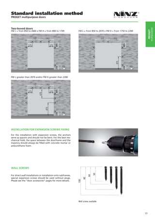 Standard installation method
PROGET multipurpose doors



Two-leaved doors




                                                                                                                               multipurpose
                                                                                                                          PROGET
FM L = from 850 to 2660 x FM H = from 800 to 1749               FM L = from 850 to 2070 x FM H = from 1750 to 2200




FM L greater than 2070 and/or FM H greater than 2200




INSTALLATION FOR EXPANSION SCREWS FIXING

For the installation with expansion screws, the anchors
serve as spacers and should not be bent. For the best me-
chanical hold, the space between the doorframe and the
masonry should always be filled with concrete mortar or
polyurethane foam.




WALL SCREWS
                                                                                50




For direct wall installations or installation onto subframes,
                                                                           60




special expansion screws should be used without plugs.
                                                                      80
                                                                100




Please see the “door accessories” pages for more details.




                                                                Wall screws available




                                                                                                                     77
 
