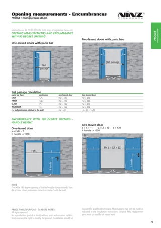 Opening measurements - Encumbrances
PROGET multipurpose doors



islative Decree dd. 19.09.1994 Nr. 626, resp. of Legislative Decree dd.




                                                                                                                                                                    multipurpose
                                                                                                                                                               PROGET
OPENING MEASUREMENTS AND ENCUMBRANCE
WITH 90 DEGREE OPENING
                                                                                  Two-leaved doors with panic bars
One-leaved doors with panic bar	




                                                                               

Net passage calculation
panic bar type                     protrusion         one-leaved door             two-leaved door
EXUS                               125                FM L- 245                   FM L- 410
TWIST                              100                FM L- 220                   FM L- 360
SLASH                              75                 FM L- 195                   FM L- 310
TOUCHBAR                           74                 FM L- 194                   FM L- 308
z = leaf protrusion relative to the wall              FM L+ 27                    L1 + 35, L2+75



ENCUMBRANCE WITH 180 DEGREE OPENING -
HANDLE HEIGHT
                                                                                  Two-leaved door
One-leaved door                                                                   x = L1 + 1   y = L2 + 42          b = 130
x = FM L - 7                                                                      h handle = 1050
h handle = 1050




NOTE
The 90 or 180 degree opening of the leaf may be compromised if han-
dle or door closer protrusions come into contact with the wall.




PROGET MULTIPURPOSE - GENERAL NOTES                                               executed by qualified technicians. Modifications may only be made as
All rights reserved.                                                              indicated in the installation instructions. Original NINZ replacement
No reproduction (partial or total) without prior authorization by Ninz.           parts must be used for all repair work.
Ninz reserves the right to modify the product. Installation should be
                                                                                                                                                          79
 