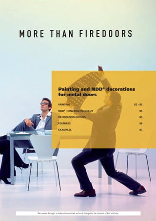 Painting and NDD® decorations
                       for metal doors

                       PAINTING                                                                82 - 83

                       NDD® - NINZ DIGITAL DECOR                                                   84

                       DECORATION GROUPS                                                           85

                       FEATURES                                                                    86

                       EXAMPLES                                                                    87




We reserve the right to make unannounced technical changes to the contents of this brochure.
 