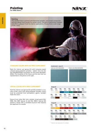 Painting
                For NINZ doors
PAINTING




                  Painting
                  This standard door is painted with thermoset powders, anti-scratch orange skin
                  and semi-glossy finish (except for certain colors). The paint is particularly resistant
                  and offers a pleasant finish for interior applications. Choose from a wide range
                  of RAL colors.




                STANDARD COLORS WITH NO PRICE SUPPLEMENT

                Paint for interior use (group 01) with turquoise pastel
                colored epoxy-polyester powders - lighter tone for the
                leaf (NCS4020-B50G) and darker for the frame (NCS5020-
                B50G). The tonalities of the frame and the door leaf are
                represented on the photo to the right.




                SPECIAL COLORS WITH PRICE SUPPLEMENT                                  Group 02:
                                                                                     RAL     RAL      RAL     RAL      RAL     RAL     RAL    RAL
                Paint for interior use (groups 02 and 03) available in a va-         1013    1015     5010    5024     6000    7016    7024   7035
                riety of RAL colors with epoxy-polyester powders. Doors
                must be protected from atmospheric agents. Sunlight
                fades the colors.                                                    RAL     RAL      RAL     RAL      RAL     RAL     RAL    RAL
                                                                                     7038    8011     9001    9002     9010    9011    9016   9018

                Distinct from other RAL tints, metallic tinted paints RAL
                9006, RAL 9007 (group 3) and RAL 9006 E (group 04)
                present a finish with a wrinkled structure that requires              Group 03:
                pre-approval of a sample.                                            RAL     RAL      RAL     RAL      RAL     RAL     RAL    RAL
                                                                                     1001    1003     3000    3003     3020    5012    5015   6005


                                                                                     RAL     RAL      RAL     RAL      RAL     RAL     RAL    RAL
                                                                                     7001    7004     7011    7030     7032    7037    7040   7042


                                                                                     RAL     RAL      RAL     RAL      RAL     RAL
                                                                                     7047    8017     8019    9005     9006*   9007*



                                                                                     *requires pre­approval of a sample.


           82
 