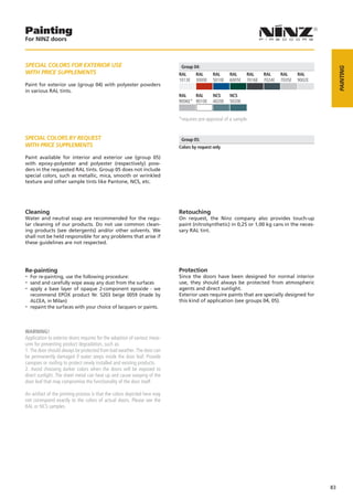 Painting
For NINZ doors



SPECIAL COLORS FOR EXTERIOR USE                                             Group 04:




                                                                                                                                                  PAINTING
WITH PRICE SUPPLEMENTS                                                     RAL     RAL      RAL     RAL      RAL     RAL     RAL     RAL
                                                                           1013E   3000E    5010E   6005E    7016E   7024E   7035E   9002E
Paint for exterior use (group 04) with polyester powders
in various RAL tints.
                                                                           RAL    RAL       NCS     NCS
                                                                           9006E* 9010E     4020E   5020E


                                                                           *requires pre­approval of a sample.


SPECIAL COLORS BY REQUEST                                                   Group 05:
WITH PRICE SUPPLEMENTS                                                     Colors by request only

Paint available for interior and exterior use (group 05)
with epoxy-polyester and polyester (respectively) pow-
ders in the requested RAL tints. Group 05 does not include
special colors, such as metallic, mica, smooth or wrinkled
texture and other sample tints like Pantone, NCS, etc.




Cleaning                                                                   Retouching
Water and neutral soap are recommended for the regu-                       On request, the Ninz company also provides touch-up
lar cleaning of our products. Do not use common clean-                     paint (nitro/synthetic) in 0,25 or 1,00 kg cans in the neces-
ing products (see detergents) and/or other solvents. We                    sary RAL tint.
shall not be held responsible for any problems that arise if
these guidelines are not respected.




Re-painting                                                                Protection
-- For re-painting, use the following procedure:                           Since the doors have been designed for normal interior
-- sand and carefully wipe away any dust from the surfaces                 use, they should always be protected from atmospheric
-- apply a base layer of opaque 2-component epoxide - we                   agents and direct sunlight.
   recommend EPOX product Nr. 5203 beige 0059 (made by                     Exterior uses require paints that are specially designed for
   ALCEA, in Milan)                                                        this kind of application (see groups 04, 05).
-- repaint the surfaces with your choice of lacquers or paints.


WARNING!
Application to exterior doors requires for the adoption of various meas­
ures for preventing product degradation, such as:
1. The door should always be protected from bad weather. The door can
be permanently damaged if water seeps inside the door leaf. Provide
canopies or rooﬁng to protect newly installed and existing products.
2. Avoid choosing darker colors when the doors will be exposed to
direct sunlight. The sheet metal can heat up and cause warping of the
door leaf that may compromise the functionality of the door itself.

An artifact of the printing process is that the colors depicted here may
not correspond exactly to the colors of actual doors. Please see the
RAL or NCS samples.




                                                                                                                                             83
 