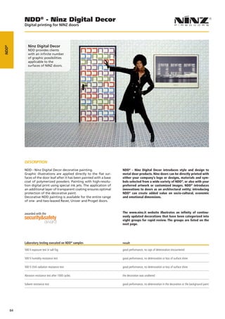 NDD® - Ninz Digital Decor
            Digital printing for NINZ doors




               Ninz Digital Decor
NDD®




               NDD provides clients
               with an infinite number
               of graphic possibilities
               applicable to the
               surfaces of NINZ doors.




            DESCRIPTION

            NDD - Ninz Digital Decor decorative painting.                   NDD® - Ninz Digital Decor introduces style and design to
            Graphic illustrations are applied directly to the ﬂat sur-      metal door products. Ninz doors can be directly printed with
            faces of the door leaf after it has been painted with a base    either your company’s logo or designs, materials and sym-
            coat of polymerized powders. Painting with high-resolu-         bols selected from a wide variety of NDD®, or also with your
            tion digital print using special ink jets. The application of   preferred artwork or customized images. NDD® introduces
            an additional layer of transparent coating ensures optimal      innovations to doors as an architectural entity; introducing
            protection of the decorative paint.                             NDD® can create added value on socio-cultural, economic
            Decorative NDD painting is available for the entire range       and emotional dimensions.
            of one- and two-leaved Rever, Univer and Proget doors.


            awarded with the                                                The www.ninz.it website illustrates an infinity of continu-
                                                                            ously updated decorations that have been categorized into
                                                                            eight groups for rapid review. The groups are listed on the
                                                                            next page.




            Laboratory testing executed on NDD® samples                     result

            500 h exposure test in salt fog                                 good performance, no sign of deterioration encountered

            500 h humidity resistance test                                  good performance, no deterioration or loss of surface shine

            500 h UVA radiation resistance test                             good performance, no deterioration or loss of surface shine

            Abrasion resistance test after 1000 cycles                      the decoration was unaltered

            Solvent resistance test                                         good performance, no deterioration in the decoration or the background paint




       84
 