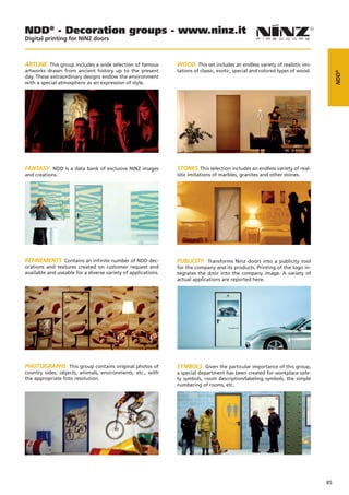 NDD® - Decoration groups - www.ninz.it
Digital printing for NINZ doors



ARTLINE This group includes a wide selection of famous         WOOD This set includes an endless variety of realistic imi-
artworks drawn from ancient history up to the present          tations of classic, exotic, special and colored types of wood.




                                                                                                                                     NDD®
day. These extraordinary designs endow the environment
with a special atmosphere as an expression of style.




FANTASY NDD is a data bank of exclusive NINZ images            STONES This selection includes an endless variety of real-
and creations.                                                 istic imitations of marbles, granites and other stones.




REFINEMENTS Contains an infinite number of NDD dec-            PUBLICITY Transforms Ninz doors into a publicity tool
orations and textures created on customer request and          for the company and its products. Printing of the logo in-
available and useable for a diverse variety of applications.   tegrates the door into the company image. A variety of
                                                               actual applications are reported here.




PHOTOGRAPHS This group contains original photos of             SYMBOLS Given the particular importance of this group,
country sides, objects, animals, environments, etc., with      a special department has been created for workplace safe-
the appropriate foto resolution.                               ty symbols, room description/labeling symbols, the simple
                                                               numbering of rooms, etc.




                                                                                                                                85
 