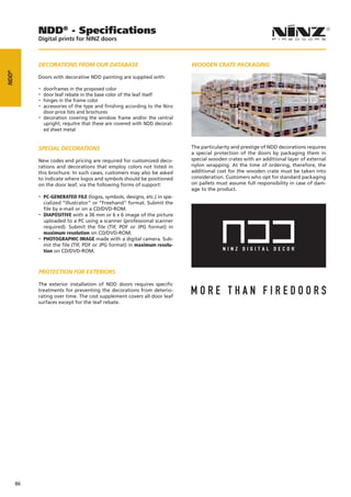NDD® - Specifications
            Digital prints for NINZ doors



            DECORATIONS FROM OUR DATABASE                                    WOODEN CRATE PACKAGING
NDD®




            Doors with decorative NDD painting are supplied with:

            -- doorframes in the proposed color
            -- door leaf rebate in the base color of the leaf itself
            -- hinges in the frame color
            -- accessories of the type and finishing according to the Ninz
              door price lists and brochures
            -- decoration covering the window frame and/or the central
              upright, requitre that these are covered with NDD decorat-
              ed sheet metal


            SPECIAL DECORATIONS                                              The particularity and prestige of NDD decorations requires
                                                                             a special protection of the doors by packaging them in
            New codes and pricing are required for customized deco-          special wooden crates with an additional layer of external
            rations and decorations that employ colors not listed in         nylon wrapping. At the time of ordering, therefore, the
            this brochure. In such cases, customers may also be asked        additional cost for the wooden crate must be taken into
            to indicate where logos and symbols should be positioned         consideration. Customers who opt for standard packaging
            on the door leaf, via the following forms of support:            on pallets must assume full responsibility in case of dam-
                                                                             age to the product.
            -- PC-GENERATED FILE (logos, symbols, designs, etc.) in spe-
               cialized “Illustrator” or “Freehand” format. Submit the
               file by e-mail or on a CD/DVD-ROM.
            -- DIAPOSITIVE with a 36 mm or 6 x 6 image of the picture
               uploaded to a PC using a scanner (professional scanner
               required). Submit the file (TIF, PDF or JPG format) in
               maximum resolution on CD/DVD-ROM.
            -- PHOTOGRAPHIC IMAGE made with a digital camera. Sub-
               mit the file (TIF, PDF or JPG format) in maximum resolu-
               tion on CD/DVD-ROM.



            PROTECTION FOR EXTERIORS

            The exterior installation of NDD doors requires specific
            treatments for preventing the decorations from deterio-
            rating over time. The cost supplement covers all door leaf
            surfaces except for the leaf rebate.




       86
 