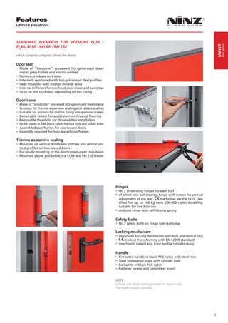 Features
UNIVER Fire doors



STANDARD ELEMENTS FOR VERSIONS EI230 -




                                                                                                                                            fire door
                                                                                                                                       UNIVER
EI260, EI290 - REI 60 - REI 120

which comprise comprise Univer fire doors:

Door leaf
-- Made   of “Sendzimir” processed hot-galvanized sheet
   metal, press folded and electro welded
-- Perimetral rebate on 4 sides
-- Internally reinforced with hot-galvanized steel profiles
-- Heat-insulated with treated mineral wool
-- Internal stiffeners for overhead door closer and panic bar
-- 50 or 60 mm thickness, depending on fire rating
Doorframe
-- Made of “Sendzimir” processed hot-galvanized sheet metal
-- Grooves for thermo expansive sealing and rebate sealing
-- Suitable for anchors for mortar fixing or expansion screws
-- Detachable rebate for application on finished flooring
-- Removable threshold for thresholdless installation
-- Strike plates in PA6 black nylon for lock bolt and safety bolts
-- Assembled doorframes for one-leaved doors
-- Assembly required for two-leaved doorframes
Thermo expansive sealing
-- Mounted on vertical doorframe profiles and central ver-
  tical profiles on two-leaved doors
-- For on-site mounting on the doorframe’s upper cross-beam
-- Mounted above and below the EI290 and REI 120 leaves




                                                                     Hinges
                                                                     -- Nr. 2 three-wing hinges for each leaf
                                                                     -- of which one ball-bearing hinge with screws for vertical
                                                                        adjustment of the leaf,    marked as per EN 1935, clas-
                                                                        sified for up to 160 kg load, 200.000 cycles durability,
                                                                        suitable for fire door use
                                                                     -- and one hinge with self-closing spring

                                                                     Safety bolts
                                                                     -- Nr. 2 safety bolts on hinge side leaf edge
                                                                     Locking mechanism
                                                                     -- Reversible locking mechanism with bolt and central lock
                                                                     -- marked in conformity with EN 12209 standard
                                                                     -- Insert with patent key, Euro profile cylinder ready

                                                                     Handle
                                                                     -- Fire rated handle in black PA6 nylon with steel core
                                                                     -- Steel installation plate with cylinder hole
                                                                     -- Backplate in black PA6 nylon
                                                                     -- Fastener screws and patent key insert

                                                                     NOTE
                                                                     Cylinder and rebate sealing provided on request only.
                                                                     The handle requires assembly.




                                                                                                                                   7
 