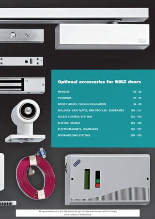 Optional accessories for NINZ doors

                     HANDLES                                                               90 - 92

                     CYLINDERS                                                             93 - 95

                     DOOR CLOSERS, CLOSING REGULATORS                                      96 - 99

                     SEALINGS - KICK PLATES, DRIP PROFILES - SUBFRAMES                   100 - 101

                     ACCESS CONTROL SYSTEMS                                              102 - 103

                     ELECTRIC HANDLE                                                     104 - 105

                     ELECTROMAGNETS, COMMANDS                                            106 - 107

                     DOOR-HOLDING SYSTEMS                                                108 - 109




All measurements are in mm. We reserve the right to make unannounced technical changes
                            to the contents of this brochure.
 