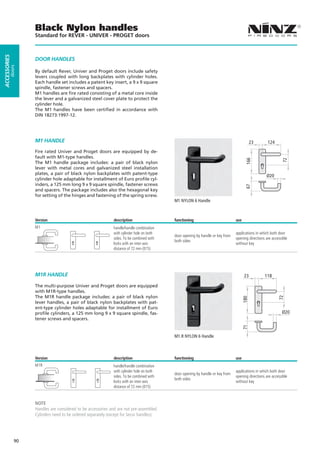 Black Nylon handles
                   Standard for REVER - UNIVER - PROGET doors
ACCESSORIES




                   DOOR HANDLES
         doors




                   By default Rever, Univer and Proget doors include safety
                   levers coupled with long backplates with cylinder holes.
                   Each handle set includes a patent key insert, a 9 x 9 square
                   spindle, fastener screws and spacers.
                   M1 handles are fire rated consisting of a metal core inside
                   the lever and a galvanized steel cover plate to protect the
                   cylinder hole.
                   The M1 handles have been certified in accordance with
                   DIN 18273:1997-12.




                   M1 HANDLE                                                                                                               23      124
                   Fire rated Univer and Proget doors are equipped by de-
                   fault with M1-type handles.




                                                                                                                                      166




                                                                                                                                                            72
                   The M1 handle package includes: a pair of black nylon
                   lever with metal cores and galvanized steel installation
                   plates, a pair of black nylon backplates with patent-type
                                                                                                                                                  Ø20
                   cylinder hole adaptable for installment of Euro profile cyl-
                   inders, a 125 mm long 9 x 9 square spindle, fastener screws




                                                                                                                                      67
                   and spacers. The package includes also the hexagonal key
                   for setting of the hinges and fastening of the spring screw.
                                                                                          M1 NYLON 6 Handle



                   Version                                   description                  functioning                          use
                   M1                                        handle/handle combination
                                                             with cylinder hole on both                                        applications in which both door
                                                                                          door opening by handle or key from
                                                             sides. To be combined with                                        opening directions are accessible
                                                                                          both sides
                                                             locks with an inter-axis                                          without key
                                                             distance of 72 mm (015)




                   M1R HANDLE                                                                                                        23          118

                   The multi-purpose Univer and Proget doors are equipped
                   with M1R-type handles.
                   The M1R handle package includes: a pair of black nylon
                                                                                                                                                          72
                                                                                                                                     180




                   lever handles, a pair of black nylon backplates with pat-
                   ent-type cylinder holes adaptable for installment of Euro
                   profile cylinders, a 125 mm long 9 x 9 square spindle, fas-                                                                              Ø20
                   tener screws and spacers.
                                                                                                                                     71




                                                                                          M1.R NYLON 6 Handle



                   Version                                   description                  functioning                          use
                   M1R                                       handle/handle combination
                                                             with cylinder hole on both                                        applications in which both door
                                                                                          door opening by handle or key from
                                                             sides. To be combined with                                        opening directions are accessible
                                                                                          both sides
                                                             locks with an inter-axis                                          without key
                                                             distance of 72 mm (015)


                   NOTE
                   Handles are considered to be accessories and are not pre-assembled.
                   Cylinders need to be ordered separately (except for Secur handles).




              90
 