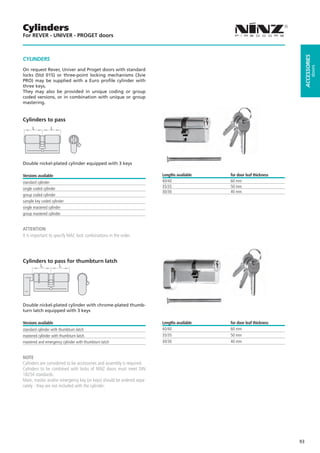 Cylinders
For REVER - UNIVER - PROGET doors




                                                                                                                          ACCESSORIES
CYLINDERS




                                                                                                                                   doors
On request Rever, Univer and Proget doors with standard
locks (Std 015) or three-point locking mechanisms (3vie
PRO) may be supplied with a Euro profile cylinder with
three keys.
They may also be provided in unique coding or group
coded versions, or in combination with unique or group
mastering.


Cylinders to pass
     L           L




Double nickel-plated cylinder equipped with 3 keys

Versions available                                                     Lengths available   for door leaf thickness
standard cylinder                                                      40/40               60 mm
single coded cylinder                                                  35/35               50 mm
                                                                       30/30               40 mm
group coded cylinder
sample key coded cylinder
single mastered cylinder
group mastered cylinder


ATTENTION
It is important to specify MAC lock combinations in the order.




Cylinders to pass for thumbturn latch




Double nickel-plated cylinder with chrome-plated thumb-
turn latch equipped with 3 keys

Versions available                                                     Lengths available   for door leaf thickness
standard cylinder with thumbturn latch                                 40/40               60 mm
mastered cylinder with thumbturn latch                                 35/35               50 mm
mastered and emergency cylinder with thumbturn latch                   30/30               40 mm


NOTE
Cylinders are considered to be accessories and assembly is required.
Cylinders to be combined with locks of NINZ doors must meet DIN
18254 standards.
Main, master and/or emergency key (or keys) should be ordered sepa-
rately - they are not included with the cylinder.




                                                                                                                     93
 