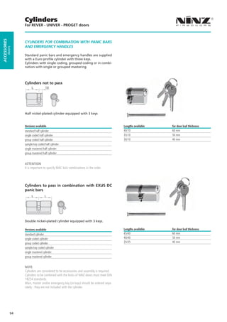 Cylinders
                   For REVER - UNIVER - PROGET doors
ACCESSORIES




                   CYLINDERS FOR COMBINATION WITH PANIC BARS
                   AND EMERGENCY HANDLES
         doors




                   Standard panic bars and emergency handles are supplied
                   with a Euro profile cylinder with three keys.
                   Cylinders with single coding, grouped coding or in combi-
                   nation with single or grouped mastering.




                   Cylinders not to pass




                   Half nickel-plated cylinder equipped with 3 keys


                   Versions available                                                     Lengths available   for door leaf thickness
                   standard half cylinder                                                 40/10               60 mm
                   single coded half cylinder                                             35/10               50 mm
                   group coded half cylinder                                              30/10               40 mm
                   sample key coded half cylinder
                   single mastered half cylinder
                   group mastered half cylinder


                   ATTENTION
                   It is important to specify MAC lock combinations in the order.




                   Cylinders to pass in combination with EXUS DC
                   panic bars
                         L          L




                   Double nickel-plated cylinder equipped with 3 keys.

                   Versions available                                                     Lengths available   for door leaf thickness
                   standard cylinder                                                      45/40               60 mm
                   single coded cylinder                                                  40/40               50 mm
                   group coded cylinder                                                   35/35               40 mm
                   sample key coded cylinder
                   single mastered cylinder
                   group mastered cylinder


                   NOTE
                   Cylinders are considered to be accessories and assembly is required.
                   Cylinders to be combined with the locks of NINZ doors must meet DIN
                   18254 standards.
                   Main, master and/or emergency key (or keys) should be ordered sepa-
                   rately - they are not included with the cylinder.




              94
 