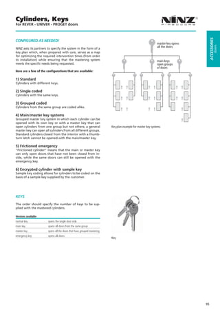 Cylinders, Keys
For REVER - UNIVER - PROGET doors




                                                                                                                                      ACCESSORIES
CONFIGURED AS NEEDED!
                                                                                                              master key opens




                                                                                                                                               doors
                                                                                                              all the doors
NINZ asks its partners to specify the system in the form of a
key plan which, when prepared with care, serves as a map
for optimizing the required intervention times (from order
to installation) while ensuring that the mastering system                                                     main keys
meets the specific needs being requested.                                                                     open groups
                                                                                                              of doors
Here are a few of the configurations that are available:

1) Standard
Cylinders with different keys.

2) Single coded
Cylinders with the same keys.

3) Grouped coded
Cylinders from the same group are coded alike.

4) Main/master key systems
Grouped master key system in which each cylinder can be
opened with its own key or with a master key that can
open cylinders from one group but not others; a general                  Key plan example for master key systems.
master key can open all cylinders from all different groups.
Standard cylinders closed from the interior with a thumb-
turn latch cannot be opened with the main/master key.

5) Frictioned emergency
“Frictioned cylinder” means that the main or master key
can only open doors that have not been closed from in-
side, while the same doors can still be opened with the
emergency key.

6) Encrypted cylinder with sample key
Sample key coding allows for cylinders to be coded on the
basis of a sample key supplied by the customer.




KEYS

The order should specify the number of keys to be sup-
plied with the mastered cylinders.

Versions available
normal key             opens the single door only
main key               opens all doors from the same group
master key             opens all the doors that have grouped mastering
emergency key          opens all doors
                                                                         Key




                                                                                                                                 95
 