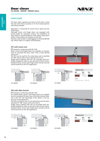 Door closer
                   For REVER - UNIVER - PROGET doors
ACCESSORIES




                   DOOR CLOSER
         doors




                   The door closer regulates the closure of the door so that
                   the door leaf returns properly to its final closed position
                   after being released.

                   Regulation is influenced by closure force, speed and the
                   final impact.
                   Although Univer and Proget doors are equipped with
                   spring hinges for automatic closure, the installation of
                   door closers is recommended for wide and/or heavy doors
                   and/or in the presence of windows on the leaf.
                   The door closer product is addressed by EU directive 89/106/
                   CEE, which means it is subject to    marking.



                   CP1 with scissor arm
                       marked in conformity with EN 1154.
                   Rever, Univer and Proget doors are available, on request,
                   with an overhead CP1 door closer with a silver-colored
                   scissor arm.
                   The CP1 can be used for fire rated doors and is classified
                   for 180° closure with a force varying from 3 to 4.
                   Proget doors ordered with CP1 are provided with pre-
                   drilled installation holes on the door leaf and the frame.
                   Standard Rever, Univer and Proget doors include internal
                   reinforcements for the CP1 application.


                                                                                                    Optional colors:
                                                                                                   RAL          RAL    RAL
                                                                                      6




                                                                                                   dark bronze	 9016   9005


                                                                                                   NOTE
                                   51                               51                        51
                                                                                                   Arm protrusion = 290 mm
                   CP1 UNIVER		                  CP1 PROGET                       CP1 REVER




                   CP2 with slide channel
                       marked in conformity with EN 1154.
                   On request Rever, Univer and Proget doors are available
                   with an overhead CP2 door closer with slide channel. Rela-
                   tive to the CP1, the advantage of this system is the ab-
                   sence of a protruding arm.
                   The CP2 is suited for use on fire rated doors and has been
                   classified for 180° closure with force level 4.
                   Proget doors ordered with CP2 are provided with pre-
                   drilled installation holes on the door leaf and the frame.
                   Standard Rever, Univer and Proget doors include internal
                   reinforcements for the CP2 application.


                                                                                                    Optional colors:
                                                                                                   RAL          RAL    RAL
                       5




                                                                                      8




                                                                                                   dark bronze	 9016   9005



                                        52                               52                   52

                   CP2 UNIVER		                  CP2 PROGET                       CP2 REVER




              96
 