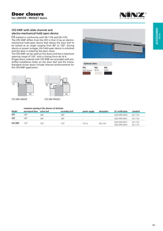 Door closers
For UNIVER - PROGET doors




                                                                                                                                           ACCESSORIES
CP2-EMF with slide channel and
electro-mechanical hold open device




                                                                                                                                                    doors
    marked in conformity with EN 1154 and EN 1155.
The CP2–EMF differs from the CP2 in that it has an electro-
mechanical hold-open device that allows the door leaf to
be locked at an angle ranging from 80° to 120°. During
alarms or power outages, the hold-open device is unlocked
and the door is closed by the door closer.
The CP2-EMF can be used on fire doors and has a maximum
opening range of 120°, with a closing force set at 4.
Proget doors ordered with CP2-EMF are provided with pre-
drilled installation holes on the door leaf and the frame.
                                                                        Optional colors:
Standard Univer doors include internal reinforcements for
the CP2-EMF application.                                            RAL             RAL         RAL
                                                                    dark bronze     9016        9005
17




                                   10




                  52                                       52

CP2 EMF UNIVER                     CP2 EMF PROGET


           maximum opening in the absence of obstacles
Model      one-leaved door active leaf             secondary leaf   power supply           absorption   EC certification   standard
CP1        180°             180°                    180°            -                      -            0432-BPR-0054      EN 1154
CP2        180°             180°                    180°            -                      -            0432-BPR-0051      EN 1154

CP2 EMF    120°                                                                                         0432-BPR-0051      EN 1154
                            120°                    120°            24 Vcc                 58,3 mA
                                                                                                        0432-BPR-0025      EN 1155




                                                                                                                                      97
 
