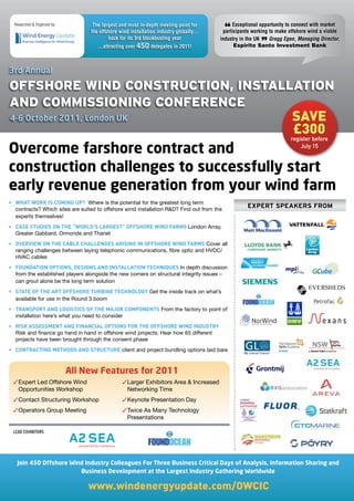 Researched  Organized by:         The largest and most in-depth meeting point for          Exceptional opportunity to connect with market
                                    the offshore wind installation industry globally…
                                            back for its 3rd blockbusting year
                                                                                            “
                                                                                          participants working to make offshore wind a viable
                                                                                         industry in the UK    Gregg Egen, Managing Director,
                                       ...attracting over 450 delegates in 2011!                          ”
                                                                                               Espirito Santo Investment Bank



3rd Annual

OffshOre Wind COnstruCtiOn, installatiOn
and COmmissiOning COnferenCe
4-6 October 2011, London UK                                                                                             save
                                                                                                                        £300
                                                                                                                       register before

Overcome farshore contract and                                                                                             July 15


construction challenges to successfully start
early revenue generation from your wind farm
•	 WHAT	WORK	IS	COMING	UP?		Where is the potential for the greatest long term
   contracts? Which sites are suited to offshore wind installation RD? Find out from the
                                                                                                    ExpErt spEakErs from
   experts themselves!
•	 CASE	STUDIES	ON	THE	“WORLD’S	LARGEST”	OFFSHORE	WIND	FARMS	London Array,
   Greater Gabbard, Ormonde and Thanet
•	 OVERVIEW	ON	THE	CABLE	CHALLENGES	ARISING	IN	OFFSHORE	WIND	FARMS	Cover all
   ranging challenges between laying telephonic communications, fibre optic and HVDC/
   HVAC cables
•	 FOUNDATION	OPTIONS,	DESIGNS	AND	INSTALLATION	TECHNIQUES	In depth discussion
   from the established players alongside the new comers on structural integrity issues –
   can grout alone be the long term solution
•	 STATE	OF	THE	ART	OFFSHORE	TURBINE	TECHNOLOGY	Get the inside track on what’s
   available for use in the Round 3 boom
•	 TRANSPORT	AND	LOGISTICS	OF	THE	MAJOR	COMPONENTS	From the factory to point of
   installation here’s what you need to consider
•	 RISK	ASSESSMENT	AND	FINANCIAL	OPTIONS	FOR	THE	OFFSHORE	WIND	INDUSTRY	
   Risk and finance go hand in hand in offshore wind projects; Hear how 65 different
   projects have been brought through the consent phase
•	 CONTRACTING	METHODS	AND	STRUCTURE	client and project bundling options laid bare



                               All New Features for 2011
  Expert Led Offshore Wind                        Larger Exhibitors Area  Increased
   Opportunities Workshop                           Networking Time
  Contact Structuring Workshop                    Keynote Presentation Day
  Operators Group Meeting                         Twice As Many Technology
                                                    Presentations

 LEAD EXHIBITORS




   Join 450 Offshore Wind Industry Colleagues For Three Business Critical Days of Analysis, Information Sharing and
                        Business Development at the Largest Industry Gathering Worldwide

                                    www.windenergyupdate.com/OWCIC
 
