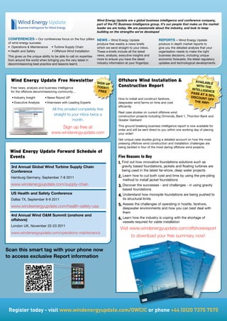 Wind Energy Update are a global business intelligence and conference company,
                                                                     part of the FC Business Intelligence group. It's our people that make us the market
                                                                     leader we are today. We are passionate about the industry, and look to keep
                                                                     building on the strengths we've developed

 CONFERENCES – Our conferences focus on the four pillars             NEWS – Wind Energy Update                    REPORTS – Wind Energy Update
 of wind energy success:                                             produce free weekly e-news briefs            produce in depth market reports to
 •	 Operations		Maintenance				•	Turbine	Supply	Chain               which we send straight to your inbox.        give you the detailed analysis that your
 •	Health	and	Safety																		•	Offshore	Wind	Installation   These e-briefs include all the latest        organisation needs to make the right
 This gives us the unique ability to be able to call on expertise    news, analysis, executive insights and       business decisions, including unique
 from around the world when bringing you the very latest in          more to ensure you have the latest           economic forecasts, the latest regulatory
 decommissioning best practice and lessons learnt.                   industry information at your fingertips.     updates and technological developments




   Wind energy update free newsletter                                sign uP
                                                                                     Offshore Wind installation                             AvAilAb
                                                                                                                                                      le
   Free news, analysis and business intelligence                     todAY!          Construction report                                      With th
                                                                                                                                                       e
                                                                                                                                           intellig
   for the offshore decommissioning community…                        fRee                                                                          enCe
                                                                                                                                          PAss At
                                                                                                                                                   A 20%
   •	Industry	Insight        •	News	Round	UP                                                                                              disCoun
                                                                                     How to install and construct farshore,                        t off
   •	Executive	Analysis	     •	Interviews	with	Leading	Experts                       deepwater wind farms on time and cost                   the RRP
                                                                                                                                                     !
                                                                                     efficiently
                                  All this emailed completely free
                                                                                     Real case studies on current offshore wind
                                   straight to your inbox twice a                    construction projects including Ormonde, Bard 1, Thornton Bank and
                                               month.                                Greater Gabbard

                                           Sign up free at                           This ground breaking business intelligence report is now available for
                                                                                     order and will be sent direct to you within one working day of placing
                                 www.windenergyupdate.com                            your order!
                                                                                     Get unique case studies giving a detailed account on how the most
                                                                                     pressing offshore wind construction and installation challenges are
                                                                                     being tackled in four of the most daring offshore wind projects.
  Wind energy update forward schedule of
  events                                                                             Five Reasons to Buy
                                                                                     1. Find out how innovative foundations solutions such as
   3rd Annual Global Wind Turbine Supply Chain                                          gravity based foundations, jackets and floating turbines are
   Conference                                                                           being used in the latest far-shore, deep water projects

   Hamburg	Germany,	September	7-8	2011                                               2. Learn how to cut both cost and time by using the pre-piling
                                                                                        method to install jacket foundations
   www.windenergyupdate.com/supply-chain                                             3. Discover the successes - and challenges - in using gravity
                                                                                        based foundations
   US Health and Safety Conference                                                   4. Understand how monopile foundations are being pushed to
   Dallas TX, September 8-9 2011                                                        its structural limits

   www.windeenergyupdate.com/health-safety-usa                                       5. Assess the challenges of operating in hostile, farshore,
                                                                                        deepwater environments and how you can best deal with
                                                                                        them
   4rd Annual Wind OM Summit (onshore and
   offshore)                                                                         6. Learn how the industry is coping with the shortage of
                                                                                        vessels required for cable installation
   London UK, November 22-23 2011
                                                                                      Visit www.windenergyupdate.com/offshorereport
   www.windenergyupdate.com/operations-maintenance
                                                                                               to download your free summary now!


Scan this smart tag with your phone now
to access exclusive Report information




 Register	today	-	visit	www.windenergyupdate.com/OWCIC	or	phone	+44	(0)20	7375	7575
 