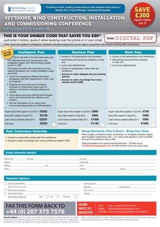 save
                                                                     “excellent event, quality presentations and relevant discussions.”
                                                                             Stephen Kerr, Project Manager, SeaEnergy Renewables


  OffshOre Wind COnstruCtiOn, installatiOn                                                                                                                                                                          £300
                                                                                                                                                                                                                   register before
  and COmmissiOning COnferenCe                                                                                                                                                                                         July 15

 4-6 October 2011, London UK

 This is your unique code ThaT saves you £50*
 Just enter it online, quote it when booking over the phone or in your email
                                                                                                                                                                         Code:        DIGITAL PDF
 *Note: Code only applies to Intelligence, Business and Basic passes but can be used in conjunction with all early booking offers listed below

        %
   E 20
SAV his                    intelligence Pass                                                                     Business Pass                                                                       Basic Pass
 on t
       Rt
  RePo                                                                                      •	 Access to all presentations and exhibition                                     •	 Access to all presentations and Workshops
              All the benefits of the Business pass plus:
       The Offshore Wind and Construction and                                               •	 Networking evening drinks reception on day                                     •	 Networking evening drinks reception
       Installation Report from Wind Energy Update                                             one                                                                               on day one
       (worth £1,395)                                                                       •	 Lunch and refreshments                                                         •	 Lunch and refreshments,
       This report provides vital information on how                                        •	 Access to presentation slides after the
       leading developers are cutting installation costs                                       conference
       and times                                                                             + Access to online delegate list and meeting
      •	 Learn from pioneering offshore wind farm                                              planner
         developers and their experiences in time, cost                                      + Access to audio recordings from every
         and logistics                                                                         session (worth £395)
      •	 Examine the pros and cons of existing
         methods of construction being used on
         offshore wind farms including cabling and
         vessels
      •	 Learn about upcoming offshore technologies
         which will revolutionise the offshore wind
         industry
      •	 Get full information on the report from
         www.windenergyupdate.com/offshorereport

   Super Early Bird (expires 15 Jul 2011)                   £2025                         Super Early Bird (expires 15 Jul 2011)                         £895                                                  £795
                                                                                                                                                                            Super Early Bird (expires 15 Jul 2011)
   Early Bird (expires 12 Aug 2011)                         £2125                         Early Bird (expires 12 Aug 2011)                               £995               Early Bird (expires 12 Aug 2011)   £895
   Last Chance (expires 9 Sept 2011)                        £2225                         Last Chance (expires 9 Sept 2011)                             £1095               Last Chance (expires 9 Sept 2011)  £995
   Full price                                               £2325                         Full price                                                    £1195               Full price                        £1095

     Post Conference materials                                                                                                     Group Discounts, Play it Smart - Bring Your Team
                                                                                                                                   With multiple conference tracts, workshops, an enlarged exhibition space
   •	 Access to presentation slides after the conference                                                                           and increased networking time – you need more people on site to benefit
                                                                                                                                   from all the conference has to offer.
   •	 Access to audio recordings from every conference session £395
                                                                                                                                   Take advantage of our group booking discount. Contact us on
                                                                                                                                   info@windenergyupdate.com to find out how much you could save.


    Enter Attendee details
  Mr/Mrs/Ms/Dr:                              First name:                                                                        Last name:
  Company:                                                                                                                      Position/Title:
  Telephone:                                                         Fax:                                                       Email:
  Address:                                                                                                                      Postcode:                                                     Country:



     Payment Options
        I enclose a cheque/draft for:                                                                                                    Credit card number:
        (Payable to First Conferences Ltd)                                                                                               Expiry date:                                       Security number:
        Please invoice my company:                                                                                                       Name on card:
        Purchase Order Number:                                                                                                           Signature:
        Please charge my credit card:                      Amex               Visa                 Mastercard



                                                                                                                            MORE
    FAX THIS FORM BACK TO                                                                                                   WAYS TO
                                                                                                                                                               CALL    CALL +44 (0) 20 7375 7247
                                                                                                                                                               EMAIL: info@windenergyupdate.com
    +44 (0) 207 375 7576                                                                                                    REGISTER                           ONLINE: www.windenergyupdate.com/OWCIC

 Terms  Conditions: If you have to cancel - It is possible to transfer your place to a colleague/client if you are unable to     obliged to charge the full fee. The organizers (Wind Energy Update) reserve the right to make changes to the program
 attend, but you must inform Wind Energy Update of this in writing of this change prior to the event. You will incur 25%          without notice. We will send you an e-mail to confirm that we have received your registration.
 cancellation fee on or before 4th September 2011. For all cancellations received after 4th September 2011 we will be
 