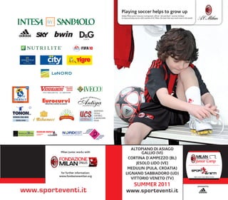 playing soccer helps to grow up
                                                     Adidas Milan Junior Camp are coming back: official “red and black” summer holidays
                                                     to enjoy and play soccer, with coaches of AC Milan, the team that won much more in the.world.




                                      ASSISTENZA
                                      FISCALE
                                      CONTABILE,
                                      ELABORAZIONE
                                      PAGHE




                                                             altopiano di asiago
           milan junior works with                                 gallio (Vi)
                                                           Cortina d’ampezzo (Bl)
                                                                jesolo lido (Ve)
                                                           medulin (pula, Croatia)
           for further information:                       lignano saBBiadoro (ud)
          www.fondazionemilan.org
                                                             Vittorio Veneto (tV)
                                                                     summer 2011                                                                     powered by

www.sporteventi.it                                         www.sporteventi.it
 