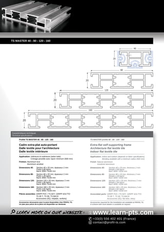 TS MASTER 40 - 80 - 120 - 160

                                                                                                                                       40

                                                                                                                                   2



                                                                                                             20




                                                                                                                      80



                                                                          20


                                                                                                  120



                                                20


                                                                               160



            20



Caractéristiques techniques
Technical specifications

       Profilé TS MASTER 40 - 80 - 120 - 160                                    TS MASTER profile 40 - 80 - 120 - 160

       Cadre extra-plat auto-portant                                            Extra-flat self-supporting frame
       Dalle textile pour l'architecture                                        Architecture flat textile tile
       Dalle textile intérieure                                                 Indoor flat textile tile
       Application: Intérieure et extérieure (selon toile)                      Application: Indoor and outdoor (depends on fabric specifications)
                    Cintrage possible avec rayon minimum (500 mm)                            Bending available with a minimum radius (500 mm)
       Finition: Aluminium brut                                                 Finish: Natural aluminium
                 Aluminium anodisé                                                      Anodized aluminium
       Dimensions 40:         Section 40 x 20 mm, épaisseur 2 mm                Dimensions 40:          Section 40 x 20 mm, thickness 2 mm
                              Poids 0,68 kg/ml                                                          Weight 0,68 kg/ml
                              Barre 3050 / 6100 mm                                                      Bars 3050 / 6100 mm
       Dimensions 80:         Section 80 x 20 mm, épaisseur 2 mm                Dimensions 80:          Section 80 x 20 mm, thickness 2 mm
                              Poids 1,28 kg/ml                                                          Weight 1,28 kg/ml
                              Barre 3050 / 6100 mm                                                      Bars 3050 / 6100 mm
       Dimensions 120:        Section 120 x 20 mm, épaisseur 2 mm               Dimensions 120:         Section 120 x 20 mm, thickness 2 mm
                              Poids 1,94 kg/ml                                                          Weight 1,94 kg/ml
                              Barre 3050 / 6100 mm                                                      Bars 3050 / 6100 mm
       Dimensions 160:        Section 160 x 20 mm, épaisseur 2 mm               Dimensions 160:         Section 160 x 20 mm, thickness 2 mm
                              Poids 2,62 kg/ml                                                          Weight 2,62 kg/ml
                              Barre 3050 / 6100 mm                                                      Bars 3050 / 6100 mm
       Pièces associées: GRIPP PVC / TS KEY, GRIPP SOLTTO                       Associated parts: GRIPP PVC / TS KEY, GRIPP SOLTTO
                         TS 90 T, TS 90, TS BACK                                                  TS 90 T, TS 90, TS BACK
                         Accessoires (EQ, méplats, renforts)                                      Accessories (EQ, flat links, links)
       Accessoires nécessaires pour la pose disponibles chez PROFIL TS.         Accessories required for the installation are available at PROFIL TS.
       Un plan plus précis de la pièce est disponible sur demande.              A scheme with more details is available on request.




                                                                                     www.learn-pts.com
                                                                                     +33(0) 556 402 401 (France)
                                                                                     contact@profil-ts.com
 