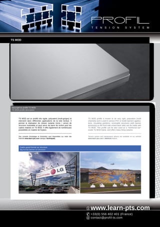 TS MOD




Descriptif du profilé TS MOD
TS MOD profile description



       TS MOD est un profilé très rigide, polyvalent (multi-gorges) et           TS MOD profile is known to be very rigid, polyvalent (multi
       intervient dans différentes applications de la toile tendue. Il           channels) and is used in various PVC or textile banners applica-
       permet la réalisation de cloison isolante (recto / verso) de              tions. Insulating partitions, removable structures (with banner
       structure modulable et peut servir de barre de renfort pour les           tensioning on the front side or/and back side) can be made with
       cadres réalisés en TS MOD. Il offre également de nombreuses               TS MOD. This profile can be also used as a "reinforced bar"
       possibilités en matière de fixation.                                      inside TS MOD frame, and offers many fixing solution.


       Des conseils d'entoilage et d'entretien sont disponibles sur notre site   Tension system and maintenance advices are available on our website
       Internet www.learn-pts.com rubrique Techniques.                           www.learn-pts.com in Methods feature.




         Cadre grand format sur structure
         Big format banner on structure




                                                                                    www.learn-pts.com
                                                                                    +33(0) 556 402 401 (France)
                                                                                    contact@profil-ts.com
 