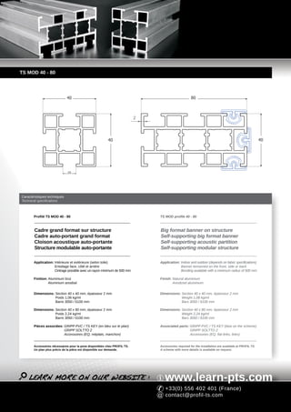 TS MOD 40 - 80




                              40                                                                    80



                                                                          2




                                                         40                                                                                           40




                              10




Caractéristiques techniques
Technical specifications



       Profilé TS MOD 40 - 80                                                 TS MOD profile 40 - 80



        Cadre grand format sur structure                                      Big format banner on structure
        Cadre auto-portant grand format                                       Self-supporting big format banner
        Cloison acoustique auto-portante                                      Self-supporting acoustic partition
        Structure modulable auto-portante                                     Self-supporting modular structure

       Application: Intérieure et extérieure (selon toile)                    Application: Indoor and outdoor (depends on fabric specifications)
                    Entoilage face, côté et arrière                                        Banner tensioned on the front, side or back
                    Cintrage possible avec un rayon minimum de 500 mm                      Bending available with a minimum radius of 500 mm

       Finition: Aluminium brut                                               Finish: Natural aluminium
                 Aluminium anodisé                                                    Anodized aluminium


       Dimensions: Section 40 x 40 mm, épaisseur 2 mm                         Dimensions: Section 40 x 40 mm, épaisseur 2 mm
                   Poids 1,08 kg/ml                                                       Weight 1,08 kg/ml
                   Barre 3050 / 6100 mm                                                   Bars 3050 / 6100 mm

       Dimensions: Section 40 x 80 mm, épaisseur 2 mm                         Dimensions: Section 40 x 80 mm, épaisseur 2 mm
                   Poids 2,24 kg/ml                                                       Weight 2,24 kg/ml
                   Barre 3050 / 6100 mm                                                   Bars 3050 / 6100 mm

       Pièces associées: GRIPP PVC / TS KEY (en bleu sur le plan)             Associated parts: GRIPP PVC / TS KEY (blue on the scheme)
                         GRIPP SOLTTO 2                                                         GRIPP SOLTTO 2
                         Accessoires (EQ, méplats, manchon)                                     Accessories (EQ, flat links, links)


       Accessoires nécessaires pour la pose disponibles chez PROFIL TS.       Accessories required for the installation are available at PROFIL TS.
       Un plan plus précis de la pièce est disponible sur demande.            A scheme with more details is available on request.




                                                                                 www.learn-pts.com
                                                                                 +33(0) 556 402 401 (France)
                                                                                 contact@profil-ts.com
 