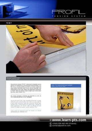 TS 90 T




Descriptif du profilé TS 90 T
TS 90 T profile description



        Découvrez le nouveau TS 90 T, entièrement compatible avec la
        gamme TS. Parfait pour la communication événementielle, le TS             Cadre / PLV événementielle pour boutiques
        90 T est un nouveau profilé qui permet une tension rapide des             Frame / event POS for shops
        toiles textiles, façonnées avec un jonc silicone extensible, d'un
        simple geste et sans outils. Dédié à des applications intérieures,
        le TS 90 T offre une solution simple et légère pour la décoration
        de vitrine, stand, cloison, PLV ...


        Des conseils d'entoilage et d'entretien sont disponibles sur notre site
        Internet www.learn-pts.com rubrique Techniques.


        Discover the new TS 90 T, fully compatible with all the TS range.
        perfect for event communication, the TS 90 T is a new profile for
        a quick textile tensioning, made with a stretched silicone tape,
        mounted with a simple gesture but without tools. Intended for
        indoor applications, the TS 90 T offers an effective and light
        solution for display decorations, stands, partitions, POS ...


        Tension system and maintenance advices are available on our website
        www.learn-pts.com in Methods feature.




                                                                                   www.learn-pts.com
                                                                                   +33(0) 556 402 401 (France)
                                                                                   contact@profil-ts.com
 