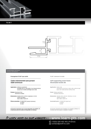TS 90 T




                                                                          1,5
                                                                    5




                                                                17,5




Caractéristiques techniques
Technical specifications



       Prolongement TS 90 T pour textile                                        TS 90 T extension for textile



        Cadre événementiel auto-portant                                         Self-supporting event frame
        Dalle lumineuse                                                         Illuminated textile tile

       Application: Intérieure seulement                                        Application: Indoor only
                    Entoilage face ou côté grâce à une bande silicone                        Tensioned on the front or side, with a silicone tape
                    cousue sur le textile (entoilage sans outil)                             sewn over textile (tension without tool)

       Finition: Aluminium brut                                                 Finish: Natural aluminium
                 Aluminium anodisé                                                      Anodized aluminium

       Dimensions: Section 22,5 x 19 mm, épaisseur 1,5 mm                       Dimensions: Section 22,5 x 19 mm, thickness 1,5 mm
                   Poids 0,25 kg/ml                                                         Weight 0,25 kg/ml
                   Barre 3050 / 6100 mm                                                     Bars 3050 / 6100 mm

       Pièces associées: TS MASTER (caisson lumineux)                           Associated parts: TS MASTER (light box)
                         TS MOD                                                                   TS MOD
                         TS WO                                                                    TS WO



       Accessoires nécessaires pour la pose disponibles chez PROFIL TS.         Accessories required for the installation are available at PROFIL TS.
       Un plan plus précis de la pièce est disponible sur demande.              A scheme with more details is available on request.




                                                                                   www.learn-pts.com
                                                                                   +33(0) 556 402 401 (France)
                                                                                   contact@profil-ts.com
 