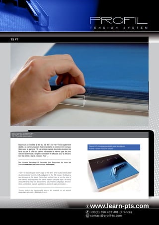 TS FT




Descriptif du profilé TS FT
TS FT profile description



        Basé sur un modèle à 90° du TS 90 T, le TS FT est également
        dédié à la communication événementielle et entièrement compa-             Cadre / PLV événementielle pour boutiques
        tible avec la gamme TS. La tension rapide des toiles textiles (de         Frame / event POS for shops
        face ou sur le côté du cadre) nécessite le même type de jonc
        silicone extensible, simple d'utilisation et efficace pour la décora-
        tion de vitrine, stand, cloison, PLV ...


        Des conseils d'entoilage et d'entretien sont disponibles sur notre site
        Internet www.learn-pts.com rubrique Techniques.




        TS FT is based upon a 90° copy of TS 90 T and is also dedicated
        to promotional events, fully adapted to the TS range. It allows a
        fast tension of the fabric (stretched on the front or on the side of
        the frame) and requires the same stretch silicone tape, an easy
        and efficient way for decorations of windows displays decora-
        tions, exhibition stands, partitions, point-of-sale promotion ...


        Tension system and maintenance advices are available on our website
        www.learn-pts.com in Methods feature.




                                                                                   www.learn-pts.com
                                                                                   +33(0) 556 402 401 (France)
                                                                                   contact@profil-ts.com
 