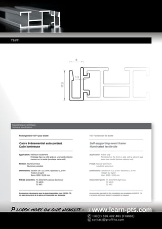 TS FT




                                                                           8




                                                                           1,5
                                                          17,5




Caractéristiques techniques
Technical specifications



        Prolongement TS FT pour textile                                          TS FT extension for textile



        Cadre événementiel auto-portant                                          Self-supporting event frame
        Dalle lumineuse                                                          Illuminated textile tile

        Application: Intérieure seulement                                        Application: Indoor only
                     Entoilage face ou côté grâce à une bande silicone                        Tensioned on the front or side, with a silicone tape
                     cousue sur le textile (entoilage sans outil)                             sewn over textile (tension without tool)

        Finition: Aluminium brut                                                 Finish: Natural aluminium
                  Aluminium anodisé                                                      Anodized aluminium

        Dimensions: Section 19 x 11,5 mm, épaisseur 1,5 mm                       Dimensions: Section 19 x 11,5 mm, thickness 1,5 mm
                    Poids 0,2 kg/ml                                                          Weight 0,2 kg/ml
                    Barre 3050 / 6100 mm                                                     Bars 3050 / 6100 mm

        Pièces associées: TS MASTER (caisson lumineux)                           Associated parts: TS MASTER (light box)
                          TS MOD                                                                   TS MOD
                          TS WO                                                                    TS WO



        Accessoires nécessaires pour la pose disponibles chez PROFIL TS.         Accessories required for the installation are available at PROFIL TS.
        Un plan plus précis de la pièce est disponible sur demande.              A scheme with more details is available on request.




                                                                                    www.learn-pts.com
                                                                                    +33(0) 556 402 401 (France)
                                                                                    contact@profil-ts.com
 