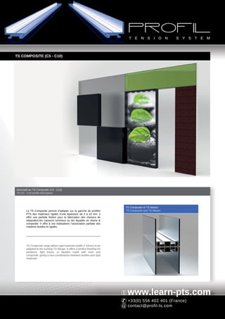 TS COMPOSITE (C5 - C10)




Descriptif du TS Composite (C5 - C10)
TS C5 - C10 profile description




                                                                             TS Composite et TS Master
       Le TS Composite permet d’adapter sur la gamme de profilés             TS Composite and TS Master
       PTS des matériaux rigides d’une épaisseur de 2 à 10 mm. Il
       offre une parfaite finition pour la fabrication des cloisons de
       séparation,les caissons lumineux ou les façades en résine &
       composite. Il offre à vos réalisations l’association parfaite des
       matières textiles et rigides.




       TS Composite range allows rigid materials (width 2-10mm) to be
       adapted to the existing TS Range. It offers a perfect finishing for
       partitions, light boxes, or façades made with resin and
       composite, giving a nice combinaison between textiles and rigid
       materials.




                                                                              www.learn-pts.com
                                                                              +33(0) 556 402 401 (France)
                                                                              contact@profil-ts.com
 