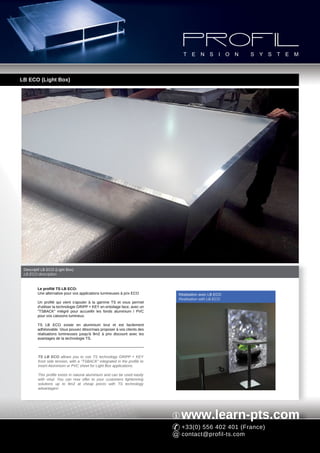 LB ECO (Light Box)




 Descriptif LB ECO (Light Box)
 LB ECO description


         Le profilé TS LB ECO:
         Une alternative pour vos applications lumineuses à prix ECO        Réalisation avec LB ECO
                                                                            Realisation with LB ECO
         Un profilé qui vient s'ajouter à la gamme TS et vous permet
         d'utiliser la technologie GRIPP + KEY en entoilage face, avec un
         "TSBACK" intégré pour accueillir les fonds aluminium / PVC
         pour vos caissons lumineux.

         TS LB ECO existe en aluminium brut et est facilement
         adhésivable. Vous pouvez désormais proposer à vos clients des
         réalisations lumineuses jusqu'à 9m2 à prix discount avec les
         avantages de la technologie TS.



         TS LB ECO allows you to use TS technology GRIPP + KEY
         front side tension, with a "TSBACK" integrated in the profile to
         insert Aluminium or PVC sheet for Light Box applications.

         This profile exists in natural aluminium and can be used easily
         with vinyl. You can now offer to your customers lightenning
         solutions up to 9m2 at cheap prices with TS technology
         advantages!




                                                                             www.learn-pts.com
                                                                             +33(0) 556 402 401 (France)
                                                                             contact@profil-ts.com
 