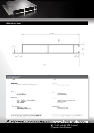 LB ECO (Light Box)




                                                                                 128,40




                                                                                                    1,50
             4




                                                                                                                                                       20
                      15                                                                                                                 10




                                                                           150




 Caractéristiques techniques
 Technical specifications

        LB ECO                                                                      LB ECO


        Application :                                                               Application :
                   Solutions économiques caissons lumineux                                          Cheap Light Box solutions




        Finition :                                                                  Finish :
                     Aluminium brut                                                                 Natural aluminium
                     Aluminium anodisé                                                              Anodised aluminium


        Dimensions :                                                                Dimensions :
                     Section 150x20mm - épaisseur 1,5mm                                             Section 150x20mm - thickness 1,5mm
                     Poids 1,394 kg/ml                                                              Weight 1,394 kg/ml
                     Barre 3050mm                                                                   Bar 3050mm


        Pièces associées :                                                          Associated parts :
                  GRIPP PVC / TS KEY                                                            GRIPP PVC / TS KEY
                  Accessoires (EQ Acier - PVC)                                                  Accesories (Steel - PVC)




        Accessoires nécessaires pour la pose disponibles chez PROFIL TS.            Accessories required for the installation are available at PROFIL TS.
        Un plan plus précis de la pièce est disponible sur demande.                 A scheme with more details is available on request.




                                                                                       www.learn-pts.com
                                                                                       +33(0) 556 402 401 (France)
                                                                                       contact@profil-ts.com
 