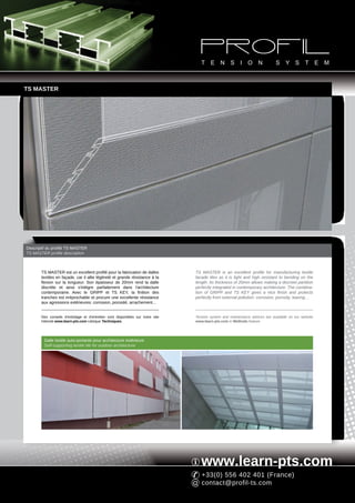 TS MASTER




Descriptif du profilé TS MASTER
TS MASTER profile description



       TS MASTER est un excellent profilé pour la fabrication de dalles          TS MASTER is an excellent profile for manufacturing textile
       textiles en façade, car il allie légèreté et grande résistance à la       facade tiles as it is light and high resistant to bending on the
       flexion sur la longueur. Son épaisseur de 20mm rend la dalle              length. Its thickness of 20mm allows making a discreet partition
       discrète et ainsi s'intègre parfaitement dans l'architecture              perfectly integrated in contemporary architecture. The combina-
       contemporaine. Avec le GRIPP et TS KEY, la finition des                   tion of GRIPP and TS KEY gives a nice finish and protects
       tranches est irréprochable et procure une excellente résistance           perfectly from external pollution: corrosion, porosity, tearing…
       aux agressions extérieures: corrosion, porosité, arrachement...


       Des conseils d'entoilage et d'entretien sont disponibles sur notre site   Tension system and maintenance advices are available on our website
       Internet www.learn-pts.com rubrique Techniques.                           www.learn-pts.com in Methods feature.




         Dalle textile auto-portante pour architecture extérieure
         Self-supporting textile tile for outdoor architecture




                                                                                    www.learn-pts.com
                                                                                    +33(0) 556 402 401 (France)
                                                                                    contact@profil-ts.com
 