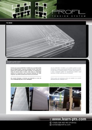 TS MOD




Descriptif du profilé TS MOD
TS MOD profile description



       Comme son cousin le MASTER, TS MOD est un excellent profilé                Like the MASTER, TS MOD is an excellent profile for textile
       pour la façade textile. Il permet l'entoilage de face, mais aussi          architecture. It allows stretching the banner on the front, but also
       double pour la fabrication de dalles isolantes, ou simplement la           on both sides for isolating partitions or double sided partitions. It
       mise en oeuvre recto et verso. C'est aussi un redoutable                   is also a powerful system for manufacturing medium sized
       système de construction pour structures porteuses de taille                structures, to often avoid any use of ironworks.
       moyenne, qui évitera souvent tout recours à la serrurerie.


       Des conseils d'entoilage et d'entretien sont disponibles sur notre site    Tension system and maintenance advices are available on our website
       Internet www.learn-pts.com rubrique Techniques.                            www.learn-pts.com in Methods feature.




         Cadre auto-portant grand format sur façade                              Structure modulable auto-portante
         Self-supporting big format banner on facade                             Self-supporting multi purpose structure




                                                                                     www.learn-pts.com
                                                                                     +33(0) 556 402 401 (France)
                                                                                     contact@profil-ts.com
 