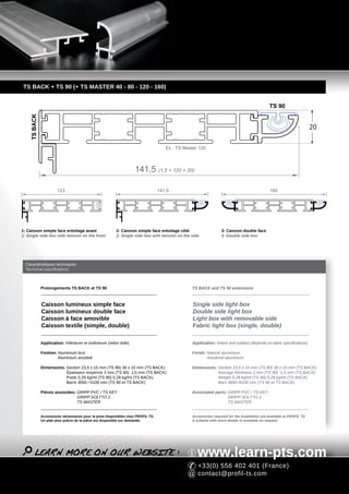 TS BACK + TS 90 (+ TS MASTER 40 - 80 - 120 - 160)


                                                                                                                                              TS 90
    TS BACK




                                                                                                                                                                        20

                                                                                    Ex : TS Master 120



                                                                    141,5 (1,5 + 120 + 20)

                       123                                                       141,5                                                         160




1: Caisson simple face entoilage avant                   2: Caisson simple face entoilage côté                   3: Caisson double face
1: Single side box with tension on the front             2: Single side box with tension on the side             3: Double side box




  Caractéristiques techniques
  Technical specifications



              Prolongements TS BACK et TS 90                                                    TS BACK and TS 90 extensions



              Caisson lumineux simple face                                                      Single side light box
              Caisson lumineux double face                                                      Double side light box
              Caisson à face amovible                                                           Light box with removable side
              Caisson textile (simple, double)                                                  Fabric light box (single, double)

              Application: Intérieure et extérieure (selon toile)                               Application: Indoor and outdoor (depends on fabric specifications)

              Finition: Aluminium brut                                                          Finish: Natural aluminium
                        Aluminium anodisé                                                               Anodized aluminium

              Dimensions: Section 23,5 x 15 mm (TS 90) 38 x 10 mm (TS BACK)                     Dimensions: Section 23,5 x 15 mm (TS 90) 38 x 10 mm (TS BACK)
                          Épaisseur moyenne 2 mm (TS 90) 1,5 mm (TS BACK)                                   Average thickness 2 mm (TS 90) 1,5 mm (TS BACK)
                          Poids 0,29 kg/ml (TS 90) 0,28 kg/ml (TS BACK)                                     Weight 0,29 kg/ml (TS 90) 0,28 kg/ml (TS BACK)
                          Barre 3050 / 6100 mm (TS 90 et TS BACK)                                           Bars 3050 /6100 mm (TS 90 et TS BACK)

              Pièces associées: GRIPP PVC / TS KEY                                              Associated parts: GRIPP PVC / TS KEY
                                GRIPP SOLTTO 2                                                                    GRIPP SOLTTO 2
                                TS MASTER                                                                         TS MASTER


              Accessoires nécessaires pour la pose disponibles chez PROFIL TS.                  Accessories required for the installation are available at PROFIL TS.
              Un plan plus précis de la pièce est disponible sur demande.                       A scheme with more details is available on request.




                                                                                                   www.learn-pts.com
                                                                                                   +33(0) 556 402 401 (France)
                                                                                                   contact@profil-ts.com
 
