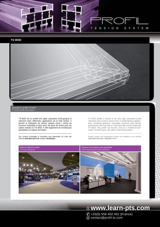 TS MOD




Descriptif du profilé TS MOD
TS MOD profile description



       TS MOD est un profilé très rigide, polyvalent (multi-gorges) et                  TS MOD profile is known to be very rigid, polyvalent (multi
       intervient dans différentes applications de la toile tendue. Il                  channels) and is used in various PVC or textile banners applica-
       permet la réalisation de cloison isolante (recto / verso) de                     tions. Insulating partitions, removable structures (with banner
       structure modulable et peut servir de barre de renfort pour les                  tensioning on the front side or / and back side) can be made with
       cadres réalisés en TS MOD. Il offre également de nombreuses                      TS MOD. This profile can be also used as a "reinforced bar"
       possibilités en matière de fixation.                                             inside TS MOD frame, and offers many fixing solution.


       Des conseils d'entoilage et d'entretien sont disponibles sur notre site          Tension system and maintenance advices are available on our website
       Internet www.learn-pts.com rubrique Techniques.                                  www.learn-pts.com in Methods feature.




         Dalle de plafond cintrée                                                Cloisons acoustiques auto-portantes
         Curving ceiling tile                                                    Self-supporting acoustic partitions




                                                                                           www.learn-pts.com
                                                                                           +33(0) 556 402 401 (France)
                                                                                           contact@profil-ts.com
 