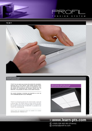 TS 90 T




Descriptif du profilé TS 90 T
TS 90 T profile description



        TS 90 T est une option pour tension des textiles M1 extensibles,
        façonnés avec un jonc silicone. Cette solution permet d'avoir             Dalle lumineuse, textile tendu à la main
        des textiles faciles à retirer du support et à repositionner, pour        Illuminated textile tile, hand stretched
        des raisons de maintenance par exemple. Associé avec TS
        MASTER, il est possible de l'utiliser comme dalle lumineuse.


        Des conseils d'entoilage et d'entretien sont disponibles sur notre site
        Internet www.learn-pts.com rubrique Techniques.




        TS 90 T is a tensioning option for M1 stretch textiles, made with
        a silicone tape. This solution allows to easily remove the fabric
        from its support and to get it in position again, for maintenance
        for example. Combined with TS MASTER, it is possible to use
        TS 90 T as a illuminated tile.


        Tension system and maintenance advices are available on our website
        www.learn-pts.com in Methods feature.




                                                                                   www.learn-pts.com
                                                                                   +33(0) 556 402 401 (France)
                                                                                   contact@profil-ts.com
 
