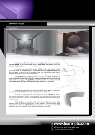 GRIPP SOLTTO (2/2)
L'avancée Textile
Textile innovation




           Toujours en quête d'innovation et pour s'adapter au mieux aux nouveaux
marchés, PROFIL TS lance son nouveau Gripp, le Gripp Soltto, spécialement conçu pour
la tension des textiles fins.

          Fort de son expérience en toile tendue, PROFIL TS offre une nouvelle solution
pour toutes sortes de tissus techniques : polyester enduit, PVC thermo-retractable classé
M1, coton gratté ou autres textiles de faible grammage pour des réalisations plus légères
aux propriétés plus soucieuses de l'environnement.

            Le Gripp Soltto s'adapte à l'ensemble de la gamme des profilés TS. Il est aussi
simple d'utilisation que le premier Gripp PVC, la seule différence se situe dans l'insertion de
la toile textile dans la gorge du Gripp Soltto, à l'aide d'une spatule inox et non d'un maillet.
Disponible en dalles ou en kit, concrétisez vos projets textiles du sol au plafond !




          Always targeting innovation and new markets expectations, PROFIL TS launches
its new Gripp, the Soltto Gripp, specially designed to stretch light textiles.

           Thanks to its knowledge within tensioning banner system, PROFIL TS offers a
new solution for all kinds of fabrics : coated polyester, heat-shrinkable PVC banner (flame
retardent) brushed cotton and other low weight fabrics for lighter applications respectful of
the environment.

           The Soltto Gripp is compatible with the entire range of TS profiles. Soltto Gripp
is easy to use as the first PVC Gripp version, the only difference is in the integration of the
textile fabric in the groove of Soltto Gripp, using a stainless steel spatula, not a mallet.
Available in tiles or kit, build your own textile projects from floor to ceiling !




                                                                                    www.learn-pts.com
                                                                                    +33(0) 556 402 401 (France)
                                                                                    contact@profil-ts.com
 