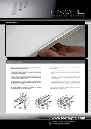 GRIPP et TS KEY




Descriptif du GRIPP et TS KEY
GRIPP and TS KEY description



       TS KEY représente 3 innovations importantes dans l'application            TS KEY represents 3 main innovations in the field of permanent
       de toiles tendues en tension continue :                                   tension banners :

       • Il permet au Gripp PVC de maintenir sa position de force à              • It makes the PVC GRIPP keeps its tightened position inside the
         l'intérieur de la gorge aluminium, ce qui offre des résistances à         aluminium channel, which gives exceptional résistance to
         l'arrachement exceptionnelles.                                            tearing.

       • Il permet de protéger le Gripp PVC des agressions extérieures           • It protects PVC GRIPP from external pollution (such as U.V.).
         (Type U.V.). Ainsi la structure du Gripp n'est pas fragilisée et il       Thus the GRIPP material is not damaged and it cannot dislodge
         ne risque pas de sortir de la gorge.                                      from the channel.

       • La combinaison TS KEY + GRIPP apporte une finition parfaite             • The combination of the TS KEY + GRIPP gives a perfect finish
         au produit fini (finition aluminium anodisé, laqué RAL 9010, ou           to the product (several kinds of finishes are available : natural,
         laquage RAL sur demande).                                                 anodised, lacquered RAL 9010, or lacquering RAL on request).


       Des conseils d'entoilage et d'entretien sont disponibles sur notre site   Tension system and maintenance advices are available on our website
       Internet www.learn-pts.com rubrique Techniques.                           www.learn-pts.com in Methods feature.




                                                                                    www.learn-pts.com
                                                                                    +33(0) 556 402 401 (France)
                                                                                    contact@profil-ts.com
 