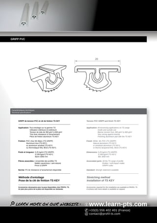 GRIPP PVC




                                                                                     20




Caractéristiques techniques
Technical specifications



       GRIPP de tension PVC et clé de finition TS KEY                     Tension PVC GRIPP and finish TS KEY


       Application: Tout entoilage sur la gamme TS                        Application: All tensioning applications on TS range
                    Utilisation intérieure et extérieure                               Inside and outside use
                    Tension de toile de 350 g/m² à 650 g/m²                            Banner tension from 350 g/m² to 650 g/m²
                    Très forte résistance à l'arrachement                              Very strong against tearing
                    Pièce de finition aluminium TS KEY                                 Finishing aluminium part with the TS KEY

       Finition: PVC choc M1 Blanc (TS GRIPP)                             Finish: White M1 PVC (TS GRIPP)
                 Aluminium brut (TS KEY)                                          Natural aluminium (TS KEY)
                 ou aluminium anodisé (TS KEY)                                    or anodised aluminium (TS KEY)
                 ou thermolaqué RAL 9010 (TS KEY)                                 or thermo lacquered RAL 9010 (TS KEY)

       Poids et longueur: 0,25 kg/ml (TS GRIPP)                           Dimensions: 0,25 kg/ml (TS GRIPP)
                          0,108 kg/ml (TS KEY)                                        0,108 kg/ml (TS KEY)
                          Barre 3050 mm                                               Bar 3050 mm

       Pièces associées: L'ensemble des profilés TS                       Associated parts: All the TS range of profile
                         Maillet caoutchouc / anti-rebond                                   Rubber / soft-impact mallet
                         Pince à GRIPP                                                      GRIPP cutter

       Norme: PV de résistance à l'arrachement disponible                 Standard: Strengh statement available



        Méthode d'entoilage                                               Stretching method
        Pose de la clé de finition TS KEY                                 Installation of TS KEY

       Accessoires nécessaires pour la pose disponibles chez PROFIL TS.   Accessories required for the installation are available at PROFIL TS.
       Un plan plus précis de la pièce est disponible sur demande.        A scheme with more details is available on request.




                                                                             www.learn-pts.com
                                                                             +33(0) 556 402 401 (France)
                                                                             contact@profil-ts.com
 