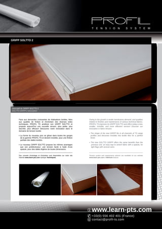GRIPP SOLTTO 2




Descriptif du GRIPP SOLTTO 2
SOLTTO GRIPP 2 description



       Face aux demandes croissantes de réalisations textiles, liées             Owing to the growth in textile membranes demand, and qualities
       aux qualités de finition et d'entretien des diverses toiles               related to finishes and maintenance of various technical fabrics,
       techniques, PROFIL TS améliore son GRIPP SOLTTO et                        PROFIL TS improves its GRIPP SOLTTO and offers today a new,
       propose aujourd'hui une nouvelle version, plus petite, plus               smaller, invisible, and more effecient version! Discover our
       discrète, plus efficace! Découvrez notre innovation dans le               innovation in fabric tension:
       domaine de tension textile:
                                                                                 • The shape of the new GRIPP fits in all channels of TS range
       • La forme du nouveau jonc se glisse dans toutes les gorges                 profiles and becomes invisible into textile tiles for a perfect
         de la gamme PROFIL TS et devient invisible, pour une finition             finish.
         parfaite des dalles textiles.
                                                                                 • The new SOLTTO GRIPP offers the same benefits than the
       • Le nouveau GRIPP SOLTTO propose les mêmes avantages                       previous one: an easy way to stretch fabric with a spatula, for
         que son prédécésseur: une tension facile à l'aide d'une                   light flags with several sizes.
         spatule, pour des dalles légères de toutes dimensions.


       Des conseils d'entoilage et d'entretien sont disponibles sur notre site   Tension system and maintenance advices are available on our website
       Internet www.learn-pts.com rubrique Techniques.                           www.learn-pts.com in Methods feature.




                                                                                    www.learn-pts.com
                                                                                    +33(0) 556 402 401 (France)
                                                                                    contact@profil-ts.com
 