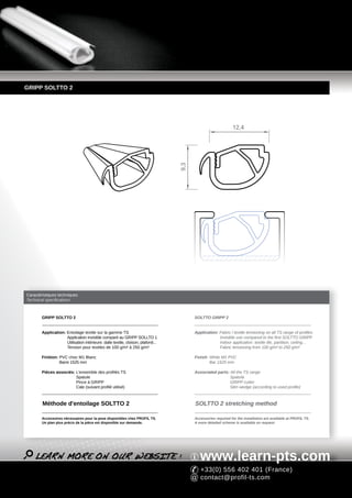 GRIPP SOLTTO 2




                                                                                                              12,4




                                                                                  9,3




Caractéristiques techniques
Technical specifications



        GRIPP SOLTTO 2                                                                  SOLTTO GRIPP 2


        Application: Entoilage textile sur la gamme TS                                  Application: Fabric / textile tensioning on all TS range of profiles
                     Application invisible comparé au GRIPP SOLLTO 1                                 Invisible use compared to the first SOLTTO GRIPP
                     Utilisation intérieure: dalle textile, cloison, plafond...                      Indoor application: textile tile, partition, ceiling...
                     Tension pour textiles de 100 g/m² à 250 g/m²                                    Fabric tensioning from 100 g/m² to 250 g/m²

        Finition: PVC choc M1 Blanc                                                     Finish: White M1 PVC
                  Barre 1525 mm                                                                 Bar 1525 mm

        Pièces associés: L'ensemble des profilés TS                                     Associated parts: All the TS range
                         Spatule                                                                          Spatula
                         Pince à GRIPP                                                                    GRIPP cutter
                         Cale (suivant profilé utilisé)                                                   Slim wedge (according to used profile)



        Méthode d'entoilage SOLTTO 2                                                    SOLTTO 2 stretching method

        Accessoires nécessaires pour la pose disponibles chez PROFIL TS.                Accessories required for the installation are available at PROFIL TS.
        Un plan plus précis de la pièce est disponible sur demande.                     A more detailed scheme is available on request.




                                                                                           www.learn-pts.com
                                                                                           +33(0) 556 402 401 (France)
                                                                                           contact@profil-ts.com
 