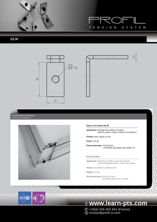 EQ 90




                                                                                                          3
                                        D6
                                        M6 / 10
                              30




                                   15




Caractéristiques techniques
Technical specifications



                                                  Équerre de fixation EQ 90

                                                  Application: Montage des profilés et renforts,
                                                               petits et moyens cadres, intérieurs et extérieurs

                                                  Finition: Acier zingué ou inox

                                                  Poids: 0,02 kg

                                                  Pièces associées: Vis EQ 6x10
                                                                    L'ensemble des gorges des profilés TS



                                                  EQ 90 brackets

                                                  Application: Mounting of profiles and reinforcements,
                                                               small and medium frames, indoor and outdoor

                                                  Finish: Zinc-plated or stainless steel

                                                  Weight: 0,02 kg

                                                  Associated parts: EQ 6x10 screw
                                                                    All profiles grooves of TS range




                                                     www.learn-pts.com
                                                     +33(0) 556 402 401 (France)
                                                     contact@profil-ts.com
 