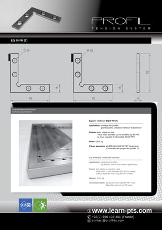 EQ 90 PR (T)


                        D 11                              M 10
EQ 90 PR




                                              EQ 90 PRT




                                                                                                                              70
                                         15




                                                                                              15
                              70                              70                                                     4


           Caractéristiques techniques
           Technical specifications



                                                           Équerre renforcée EQ 90 PR (T)

                                                           Application: Montage des profilés,
                                                                        grands cadres, utilisation intérieure et extérieure

                                                           Finition: Acier zingué ou inox
                                                                     Trous lisses diamètre 11 mm (modèle EQ 90 PR)
                                                                     ou trous taraudés M 10 (modèle EQ 90 PRT)

                                                           Poids: 0,045 kg

                                                           Pièces associées: Vis EQ 10x10 (EQ 90 PRT seulement)
                                                                             L'ensemble des gorges des profilés TS



                                                           EQ 90 PR (T) reinforced brackets

                                                           Application: Mounting of profiles,
                                                                        big frames, indoor and outdoor applications

                                                           Finish: Zinc-plated or stainless steel
                                                                   Slick holes 11 mm diameter (EQ 90 PR model)
                                                                   or M 10 threaded holes (EQ 90 PRT model)

                                                           Weight: 0,045 kg

                                                           Associated parts: EQ 10x10 screw (EQ 90 PRT only)
                                                                             All profiles grooves of TS range




                                                              www.learn-pts.com
                                                              +33(0) 556 402 401 (France)
                                                              contact@profil-ts.com
 