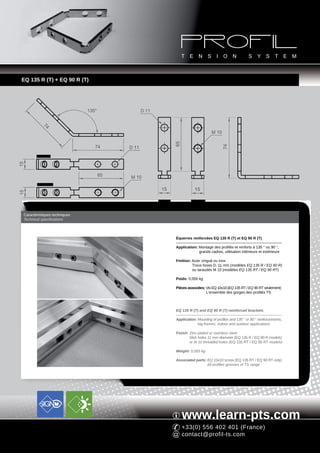 EQ 135 R (T) + EQ 90 R (T)




                               135°               D 11
           74




                                                                                         M 10




                                                                   65
                                  74




                                                                                                74
                                           D 11
        EQ 135 R
15




                                      65   M 10
        EQ 135 RT
                                                          15                  15
15




                                                         EQ 90 R            EQ 90 RT



 Caractéristiques techniques
 Technical specifications



                                                                   Équerres renforcées EQ 135 R (T) et EQ 90 R (T)

                                                                   Application: Montage des profilés et renforts à 135 ° ou 90 °,
                                                                                grands cadres, utilisation intérieure et extérieure

                                                                   Finition: Acier zingué ou inox
                                                                             Trous lisses D. 11 mm (modèles EQ 135 R / EQ 90 R)
                                                                             ou taraudés M 10 (modèles EQ 135 RT / EQ 90 RT)

                                                                   Poids: 0,055 kg

                                                                   Pièces associées: Vis EQ 10x10 (EQ 135 RT / EQ 90 RT seulement)
                                                                                     L'ensemble des gorges des profilés TS



                                                                   EQ 135 R (T) and EQ 90 R (T) reinforced brackets

                                                                   Application: Mounting of profiles and 135 ° or 90 ° reinforcements,
                                                                                big frames, indoor and outdoor applications

                                                                   Finish: Zinc-plated or stainless steel
                                                                           Slick holes 11 mm diameter (EQ 135 R / EQ 90 R models)
                                                                           or M 10 threaded holes (EQ 135 RT / EQ 90 RT models)

                                                                   Weight: 0,055 kg

                                                                   Associated parts: EQ 10x10 screw (EQ 135 RT / EQ 90 RT only)
                                                                                     All profiles grooves of TS range




                                                                        www.learn-pts.com
                                                                        +33(0) 556 402 401 (France)
                                                                        contact@profil-ts.com
 