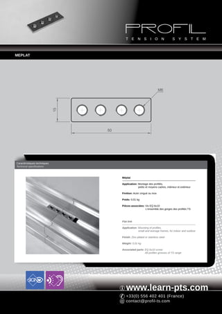 MEPLAT




                                                                         M6
                              15




                                   50




Caractéristiques techniques
Technical specifications



                                        Méplat

                                        Application: Montage des profilés,
                                                     petits et moyens cadres, intérieur et extérieur

                                        Finition: Acier zingué ou inox

                                        Poids: 0,01 kg

                                        Pièces associées: Vis EQ 6x10
                                                          L'ensemble des gorges des profilés TS



                                        Flat link

                                        Application: Mounting of profiles,
                                                     small and average frames, for indoor and outdoor

                                        Finish: Zinc-plated or stainless steel

                                        Weight: 0,01 kg

                                        Associated parts: EQ 6x10 screw
                                                          All profiles grooves of TS range




                                           www.learn-pts.com
                                           +33(0) 556 402 401 (France)
                                           contact@profil-ts.com
 