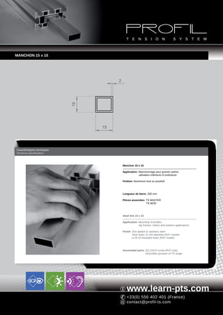 MANCHON 15 x 15




                                        2
                              15




                                   15




Caractéristiques techniques
Technical specifications



                                            Manchon 15 x 15

                                            Application: Manchonnage pour grands cadres,
                                                         utilisation intérieure et extérieure

                                            Finition: Aluminium brut ou anodisé



                                            Longueur de barre: 200 mm

                                            Pièces associées: TS MASTER
                                                              TS MOD



                                            Steel link 15 x 15

                                            Application: Mounting of profiles,
                                                         big frames, indoor and outdoor applications

                                            Finish: Zinc-plated or stainless steel
                                                    Slick holes 11 mm diameter (R4T model)
                                                    or M 10 threaded holes (R4T model)



                                            Associated parts: EQ 10x10 screw (R4T only)
                                                              All profiles grooves of TS range




                                               www.learn-pts.com
                                               +33(0) 556 402 401 (France)
                                               contact@profil-ts.com
 
